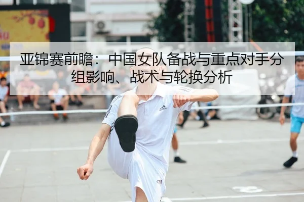 亚锦赛前瞻：中国女队备战与重点对手分组影响、战术与轮换分析