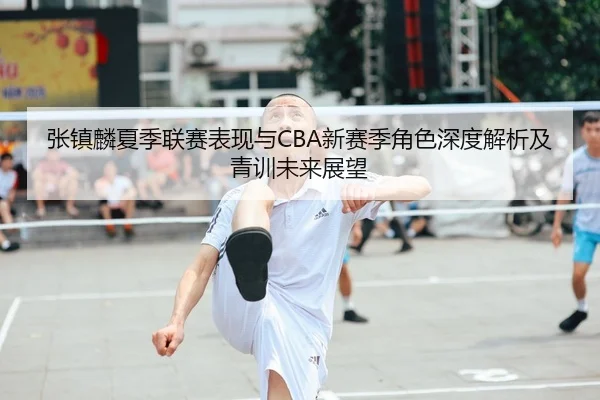 张镇麟夏季联赛表现与CBA新赛季角色深度解析及青训未来展望